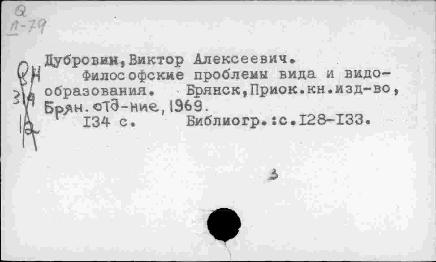 ﻿Дубровин,Виктор Алексеевич.
Философские проблемы вида и видообразования. Брянск,Приок.кн.изд-во Брян. отЭ-ние.. 1969.
Г 134 с. Библиогр.:с.128-133.